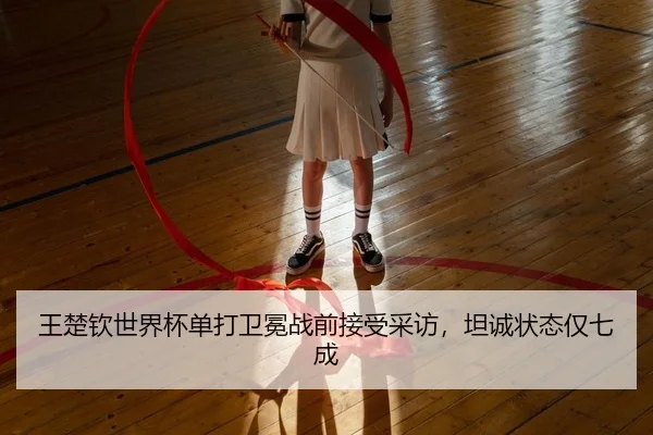 王楚钦世界杯单打卫冕战前接受采访，坦诚状态仅七成